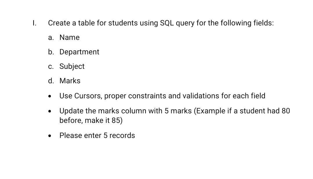 I.
Create a table for students using SQL query for the following fields:
a. Name
b. Department
c. Subject
d. Marks
Use Cursors, proper constraints and validations for each field
• Update the marks column with 5 marks (Example if a student had 80
before, make it 85)
Please enter 5 records
