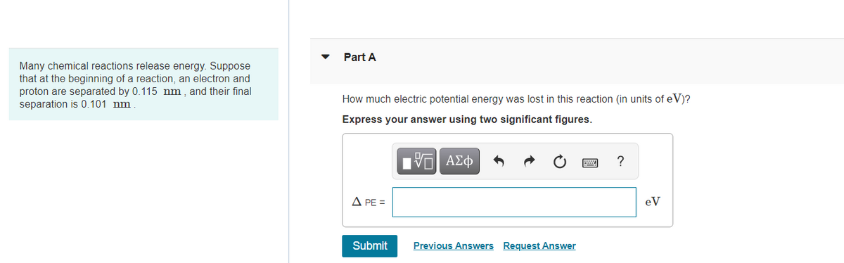 Part A
Many chemical reactions release energy. Suppose
that at the beginning of a reaction, an electron and
proton are separated by 0.115 nm , and their final
separation is 0.101 nm
How much electric potential energy was lost in this reaction (in units of eV)?
Express your answer using two significant figures.
A PE =
eV
Submit
Previous Answers Request Answer
