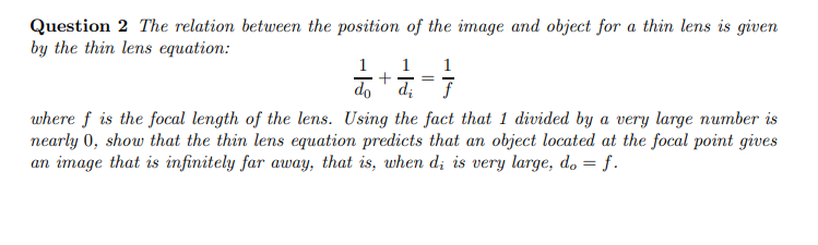 Question 2 The relation between the position of the image and object for a thin lens is given
by the thin lens equation:
1
1
do +a, =7
where f is the focal length of the lens. Using the fact that 1 divided by a very large number is
nearly 0, show that the thin lens equation predicts that an object located at the focal point gives
an image that is infinitely far away, that is, when d; is very large, do = f.
