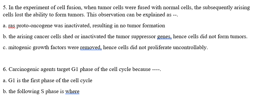 5. In the experiment of cell fusion, when tumor cells were fused with normal cells, the subsequently arising
cells lost the ability to form tumors. This observation can be explained as --.
a. ras proto-oncogene was inactivated, resulting in no tumor formation
b. the arising cancer cells shed or inactivated the tumor suppressor genes, hence cells did not form tumors.
c. mitogenic growth factors were removed, hence cells did not proliferate uncontrollably.
6. Carcinogenic agents target Gl phase of the cell cycle because
-----
a. Gl is the first phase of the cell cycle
b. the following S phase is where
