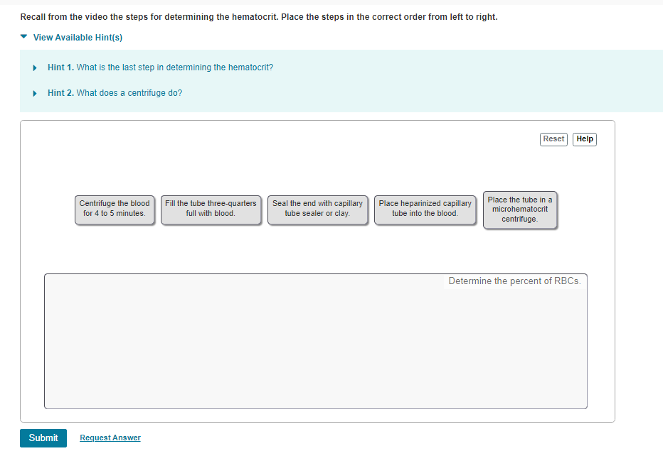Recall from the video the steps for determining the hematocrit. Place the steps in the correct order from left to right.
View Available Hint(s)
Hint 1. What is the last step in determining the hematocrit?
• Hint 2. What does a centrifuge do?
Reset
Help
Centrifuge the blood
for 4 to 5 minutes.
Place the tube in a
Fill the tube three-quarters
full with blood.
Seal the end with capillary
tube sealer or clay.
Place heparinized capillary
microhematocrit
tube into the blood.
centrifuge.
Determine the percent of RBCS.
Submit
Request Answer
