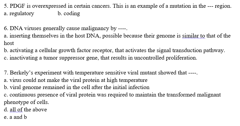 5. PDGF is overexpressed in certain cancers. This is an example of a mutation in the --- region.
a. regulatory
b. coding
6. DNA viruses generally cause malignancy by ----.
a. inserting themselves in the host DNA, possible because their genome is similar to that of the
host
b. activating a cellular growth factor receptor, that activates the signal transduction pathway.
c. inactivating a tumor suppressor gene, that results in uncontrolled proliferation.
7. Berkely's experiment with temperature sensitive viral mutant showed that ---
a. virus could not make the viral protein at high temperature
b. viral genome remained in the cell after the initial infection
c. continuous presence of viral protein was required to maintain the transformed malignant
phenotype of cells.
d. all of the above
e. a and b
