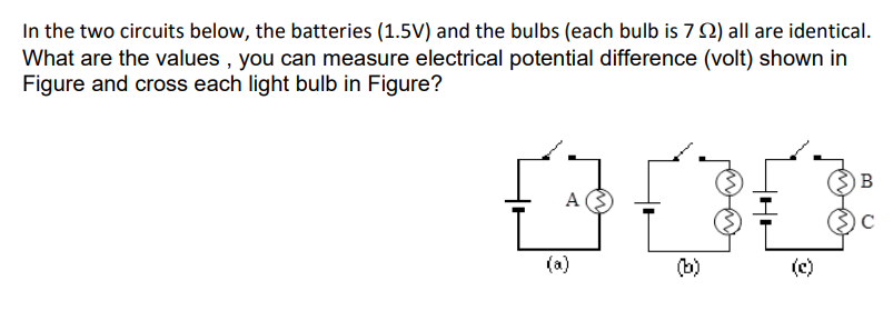 In the two circuits below, the batteries (1.5V) and the bulbs (each bulb is 7 2) all are identical.
What are the values , you can measure electrical potential difference (volt) shown in
Figure and cross each light bulb in Figure?
B
A
(a)
(b)
(c)
