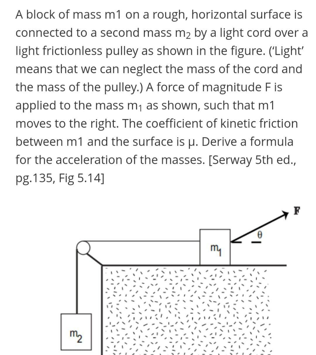 A block of mass m1 on a rough, horizontal surface is
connected to a second mass m2 by a light cord over a
light frictionless pulley as shown in the figure. ('Light'
means that we can neglect the mass of the cord and
the mass of the pulley.) A force of magnitude F is
applied to the mass m1 as shown, such that m1
moves to the right. The coefficient of kinetic friction
between m1 and the surface is u. Derive a formula
for the acceleration of the masses. [Serway 5th ed.,
pg.135, Fig 5.14]
F
my
m2
