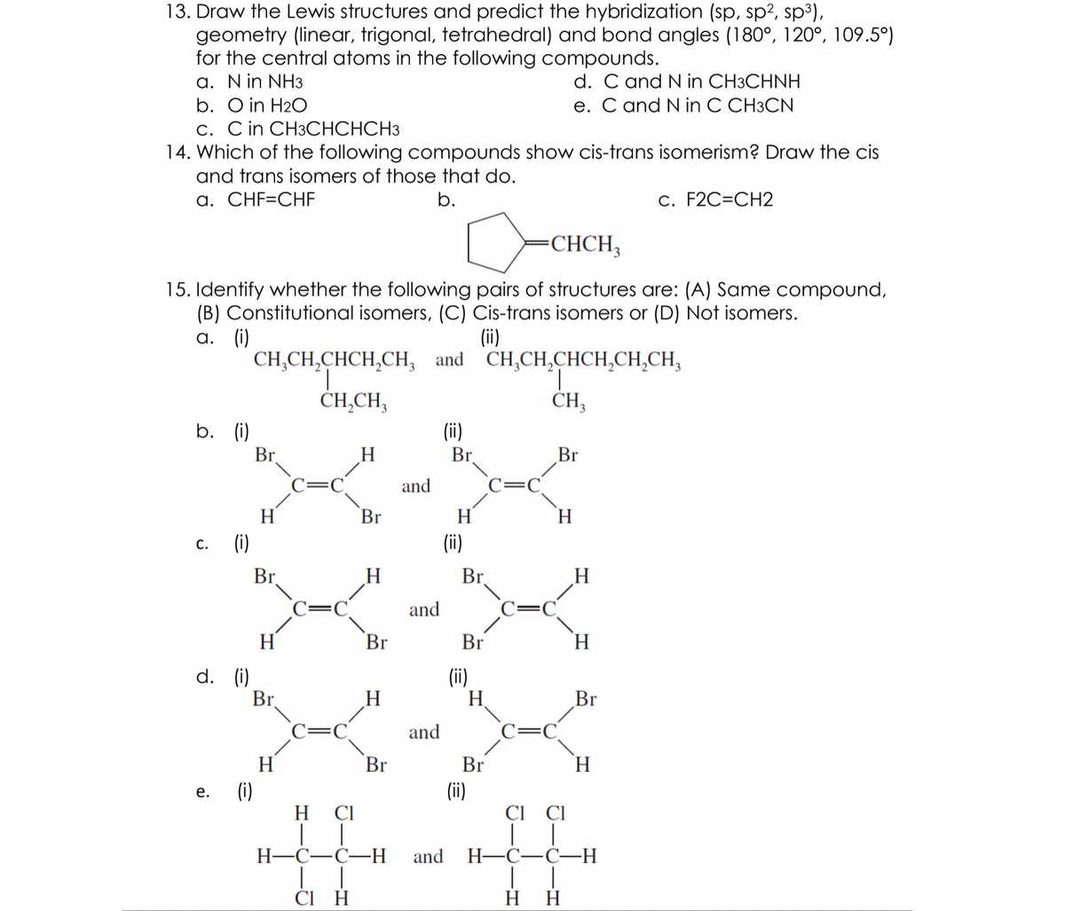 13. Draw the Lewis structures and predict the hybridization (sp, sp?, sp3),
geometry (linear, trigonal, tetrahedral) and bond angles (180°, 120°, 109.5°)
for the central atoms in the following compounds.
a. Nin NH3
b. O in H2O
d. C and N in CH3CHNH
e. C and N in C CH3CN
c. Cin CH3CHCHCH3
14. Which of the following compounds show cis-trans isomerism? Draw the cis
and trans isomers of those that do.
a. CHF=CHF
b.
c. F2C=CH2
-CHCH,
15. Identify whether the following pairs of structures are: (A) Same compound,
(B) Constitutional isomers, (C) Cis-trans isomers or (D) Not isomers.
а. (i)
CH,CH,CHCH,CH, and CH,CH,CHCH,CH,CH,
T.
ČH,CH,
(ii)
1,
CH3
b. (i)
Br
(ii)
Br.
Br
and
C=C
H
H
(i)
Br
H.
С.
(ii)
Br
H
Br.
C=
and
H
Br
Br
H.
d. (i)
Br
(ii)
H.
Br
C=
and
H
Br
Br
(ii)
Cl Cl
H.
е.
(i)
H Cl
| |
Н—С—С—Н
and
Н—С—С—Н
ČI H
H H
