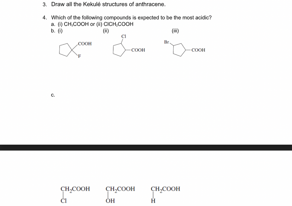 3. Draw all the Kekulé structures of anthracene.
4. Which of the following compounds is expected to be the most acidic?
а. (i) СH,COOH or (i) CICH,CООН
b. (i)
(ii)
(ii)
Cl
.COOH
Br
СООН
СООН
F
C.
CH,COOH
CH,COOH
CH,COOH
ČI
ОН
