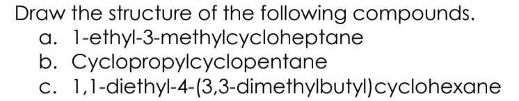 Draw the structure of the following compounds.
a. 1-ethyl-3-methylcycloheptane
b. Cyclopropylcyclopentane
c. 1,1-diethyl-4-(3,3-dimethylbutyl)cyclohexane
