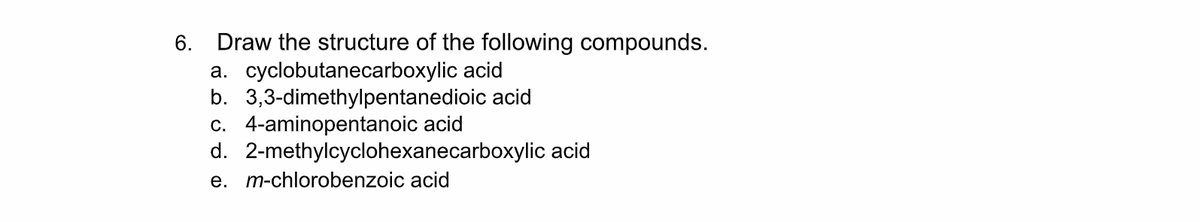 6. Draw the structure of the following compounds.
a. cyclobutanecarboxylic acid
b. 3,3-dimethylpentanedioic acid
c. 4-aminopentanoic acid
d. 2-methylcyclohexanecarboxylic acid
e. m-chlorobenzoic acid
