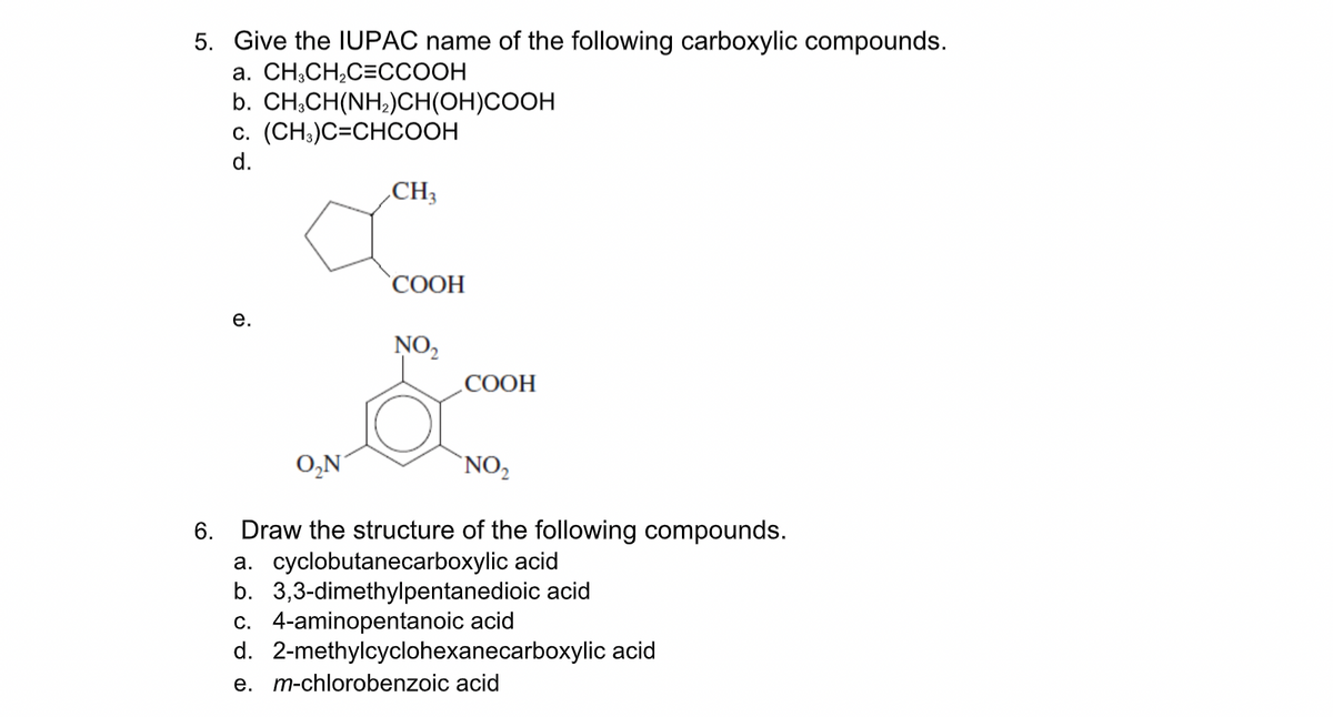 5. Give the IUPAC name of the following carboxylic compounds.
а. CH,СH,С-ССООН
b. CH,CH(NH;)CH(OH)COOH
c. (CH;)C=CHCOOH
d.
CH3
СООН
е.
NO,
.COOH
O,N
`NO,
6. Draw the structure of the following compounds.
a. cyclobutanecarboxylic acid
b. 3,3-dimethylpentanedioic acid
c. 4-aminopentanoic acid
d. 2-methylcyclohexanecarboxylic acid
e. m-chlorobenzoic acid
