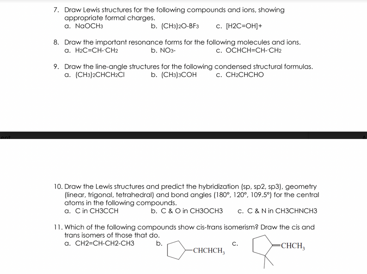 7. Draw Lewis structures for the following compounds and ions, showing
appropriate formal charges.
a. NaOCH3
b. (CHз)20-BFЗ
с. [Н2С-ОН]+
8. Draw the important resonance forms for the following molecules and ions.
b. NO3-
a. H2C=CH-CH2
c. OCHCH=CH-CH2
9. Draw the line-angle structures for the following condensed structural formulas.
a. (CH3)2CHCH2CI
b. (CH3)3COH
С. СН2СНСНО
ent
10. Draw the Lewis structures and predict the hybridization (sp, sp2, sp3), geometry
(linear, trigonal, tetrahedral) and bond angles (180°, 120°, 109.5°) for the central
atoms in the following compounds.
a. Cin CH3CCH
b. C & O in CH3OCH3
c. C & N in CH3CHNCH3
11. Which of the following compounds show cis-trans isomerism? Draw the cis and
trans isomers of those that do.
a. CH2=CH-CH2-CH3
b.
С.
-СНCH,
-СНCHCH,
