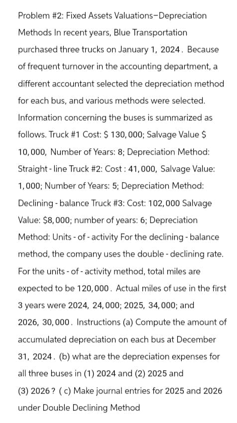 Problem #2: Fixed Assets Valuations-Depreciation
Methods In recent years, Blue Transportation
purchased three trucks on January 1, 2024. Because
of frequent turnover in the accounting department, a
different accountant selected the depreciation method
for each bus, and various methods were selected.
Information concerning the buses is summarized as
follows. Truck #1 Cost: $ 130,000; Salvage Value $
10,000, Number of Years: 8; Depreciation Method:
Straight-line Truck # 2: Cost: 41,000, Salvage Value:
1,000; Number of Years: 5; Depreciation Method:
Declining - balance Truck # 3: Cost: 102,000 Salvage
Value: $8,000; number of years: 6; Depreciation
Method: Units - of- activity For the declining - balance
method, the company uses the double-declining rate.
For the units of activity method, total miles are
expected to be 120,000. Actual miles of use in the first
3 years were 2024, 24,000; 2025, 34,000; and
2026, 30,000. Instructions (a) Compute the amount of
accumulated depreciation on each bus at December
31, 2024. (b) what are the depreciation expenses for
all three buses in (1) 2024 and (2) 2025 and
(3) 2026? (c) Make journal entries for 2025 and 2026
under Double Declining Method