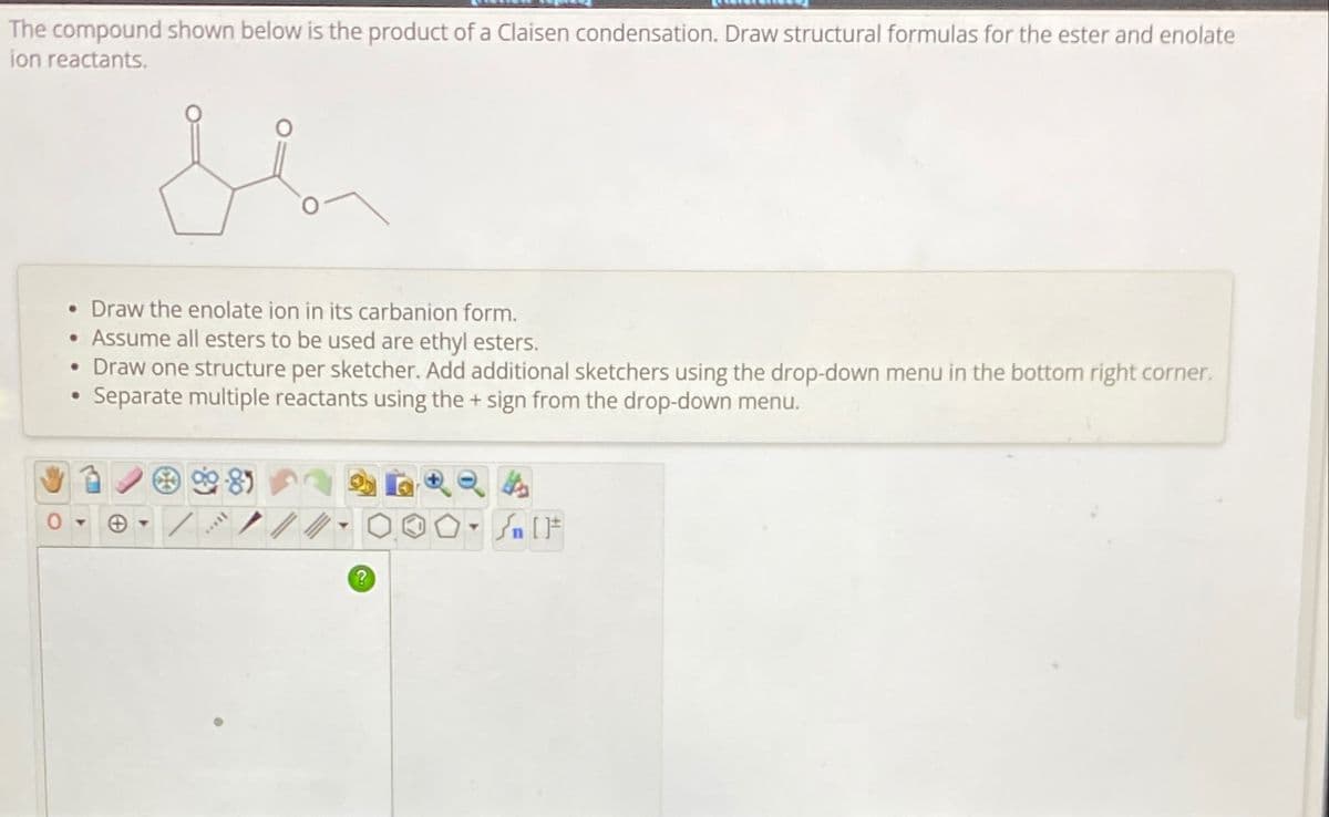 The compound shown below is the product of a Claisen condensation. Draw structural formulas for the ester and enolate
ion reactants.
• Draw the enolate ion in its carbanion form.
• Assume all esters to be used are ethyl esters.
• Draw one structure per sketcher. Add additional sketchers using the drop-down menu in the bottom right corner.
Separate multiple reactants using the + sign from the drop-down menu.
•
+
?
Sn