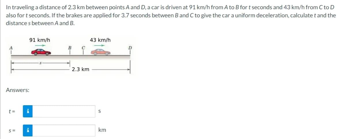 In traveling a distance of 2.3 km between points A and D, a car is driven at 91 km/h from A to B for t seconds and 43 km/h from C to D
also for t seconds. If the brakes are applied for 3.7 seconds between B and C to give the car a uniform deceleration, calculate t and the
distances between A and B.
Answers:
t=
S=
91 km/h
i
B
2.3 km
43 km/h
S
km
D
