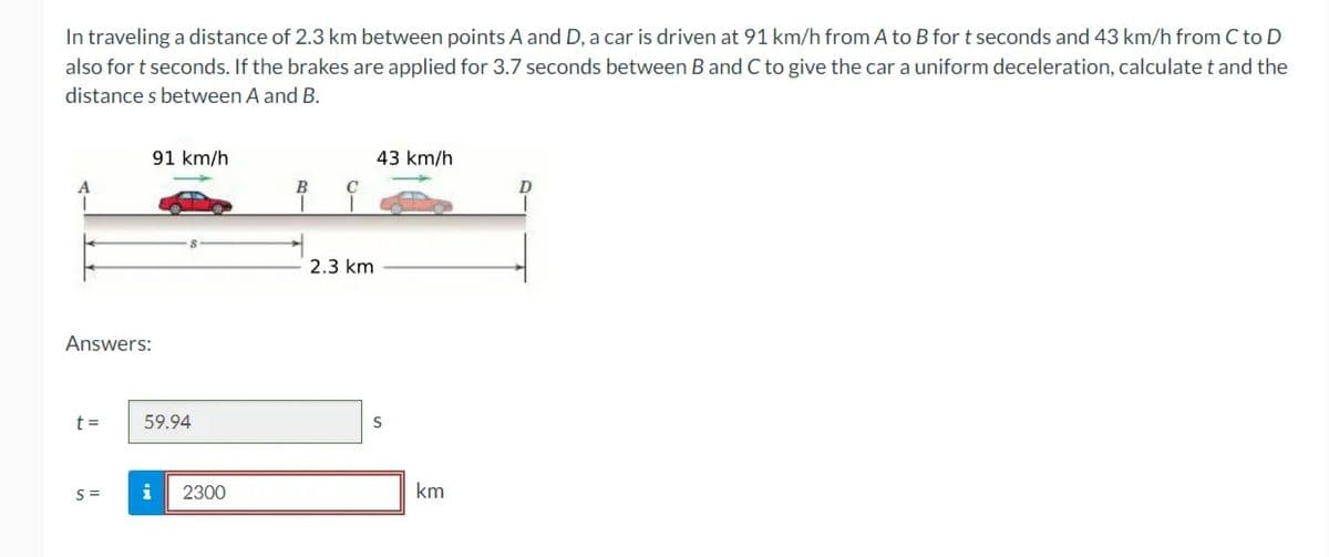In traveling a distance of 2.3 km between points A and D, a car is driven at 91 km/h from A to B for t seconds and 43 km/h from C to D
also for t seconds. If the brakes are applied for 3.7 seconds between B and C to give the car a uniform deceleration, calculate t and the
distances between A and B.
Answers:
t =
91 km/h
S=
59.94
i 2300
B
T
C
2.3 km
43 km/h
S
km