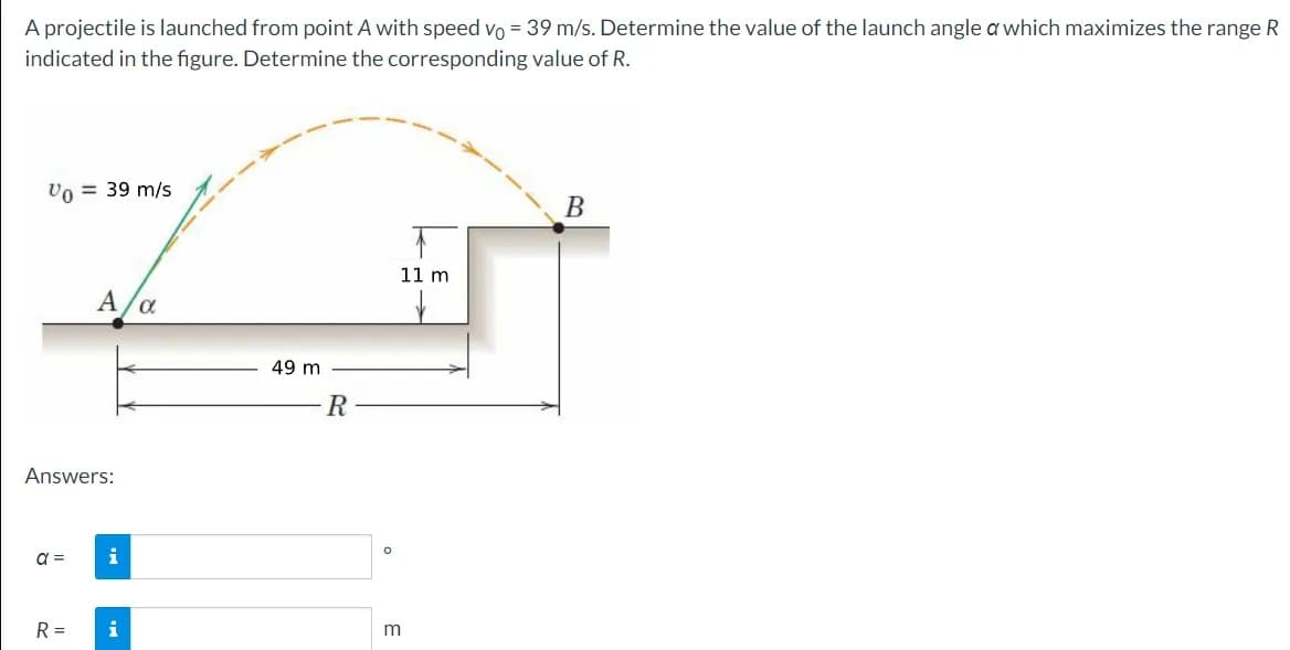 A projectile is launched from point A with speed vo = 39 m/s. Determine the value of the launch angle a which maximizes the range R
indicated in the figure. Determine the corresponding value of R.
Vo = 39 m/s
Answers:
a=
A/α
R =
i
i
49 m
R
O
11 m
m
B