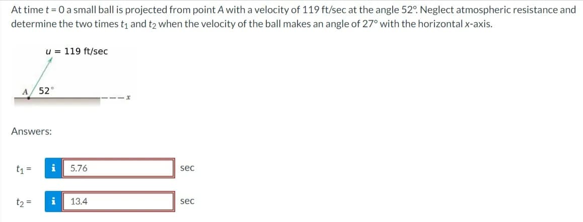 At time t = 0 a small ball is projected from point A with a velocity of 119 ft/sec at the angle 52°. Neglect atmospheric resistance and
determine the two times t₁ and t2 when the velocity of the ball makes an angle of 27° with the horizontal x-axis.
A
u 119 ft/sec
t₁ =
52°
Answers:
i
t₂ = i
5.76
13.4
sec
sec