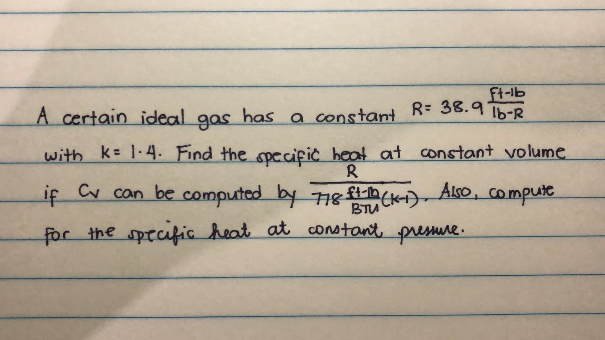 ft-lb
A certain ideal has a constant
gas
R= 38.9
Ib-R
with k= 1·4. Find the specific heat at constant volume
R.
if Cv can be computed by 78 t(k) Also, compute
BTU
for the specific heat at constant pressure.
