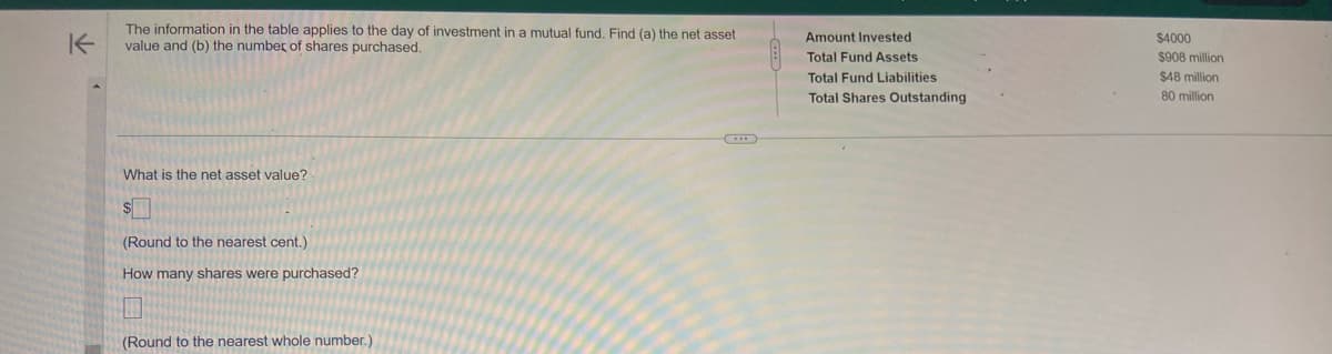 K
The information in the table applies to the day of investment in a mutual fund. Find (a) the net asset
value and (b) the number of shares purchased.
What is the net asset value?
$
(Round to the nearest cent.)
How many shares were purchased?
(Round to the nearest whole number.)
Amount Invested
Total Fund Assets
Total Fund Liabilities
Total Shares Outstanding
$4000
$908 million
$48 million
80 million