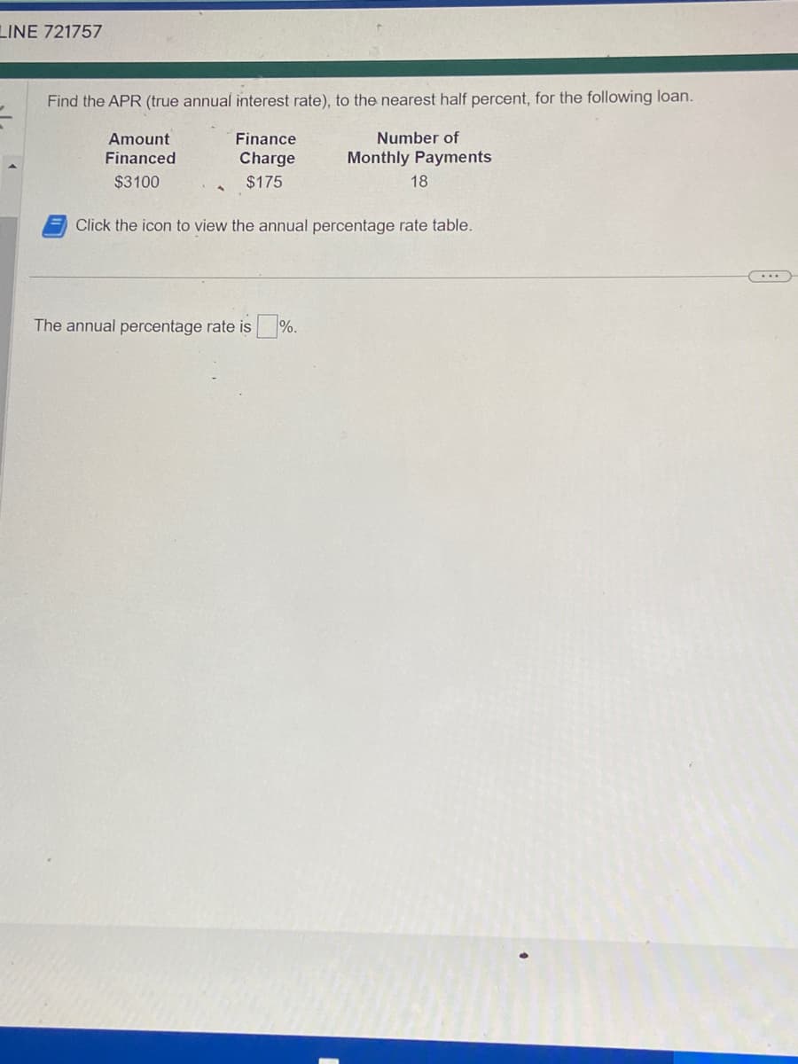 LINE 721757
Find the APR (true annual interest rate), to the nearest half percent, for the following loan.
Finance
Charge
Number of
Monthly Payments
$175
Amount
Financed
$3100
18
Click the icon to view the annual percentage rate table.
The annual percentage rate is%.