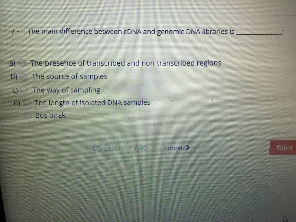 7- The main difference between CDNA and genomic DNA libraries is
The presence of transcribed and non-transcribed regions
b) O The source of samples
C)
The way of sampling
d)
The length of isolated DNA samples
Boş bırak
Konek
7/40
Sonraki>
Карat

