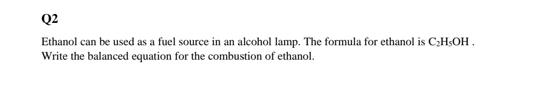Q2
Ethanol can be used as a fuel source in an alcohol lamp. The formula for ethanol is C2H5OH .
Write the balanced equation for the combustion of ethanol.
