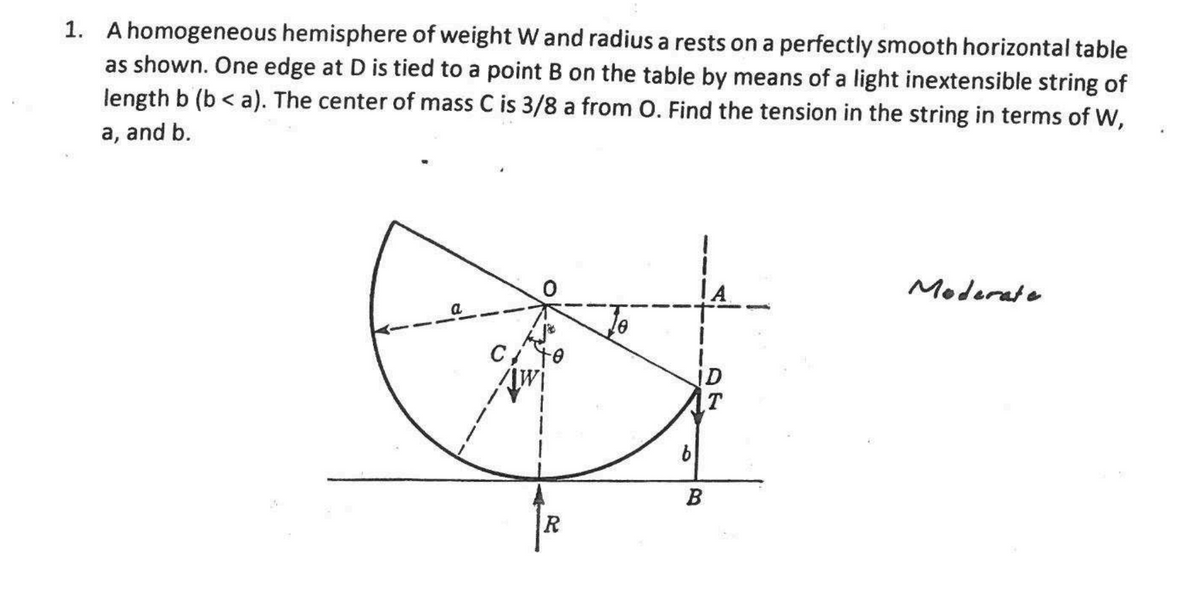 1. A homogeneous hemisphere of weight W and radius a rests on a perfectly smooth horizontal table
as shown. One edge at D is tied to a point B on the table by means of a light inextensible string of
length b (b<a). The center of mass C is 3/8 a from O. Find the tension in the string in terms of W,
a, and b.
a
C to
Kw
R
b
ID
T
B
Moderate