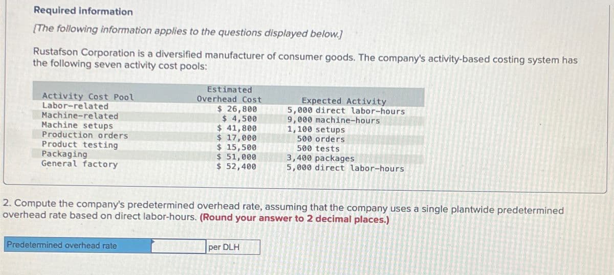 Required information
[The following information applies to the questions displayed below.]
Rustafson Corporation is a diversified manufacturer of consumer goods. The company's activity-based costing system has
the following seven activity cost pools:
Estimated
Overhead Cost
$ 26,800
Expected Activity
5,000 direct labor-hours
9,000 machine-hours.
1,100 setups
Activity Cost Pool
Labor-related
Machine-related
$ 4,500
Machine setups
$ 41,800
Production orders
$ 17,000
Product testing
$ 15,500
Packaging
$ 51,000
General factory
$ 52,400
5,000 direct labor-hours
500 orders
500 tests
3,400 packages
2. Compute the company's predetermined overhead rate, assuming that the company uses a single plantwide predetermined
overhead rate based on direct labor-hours. (Round your answer to 2 decimal places.)
Predetermined overhead rate
per DLH