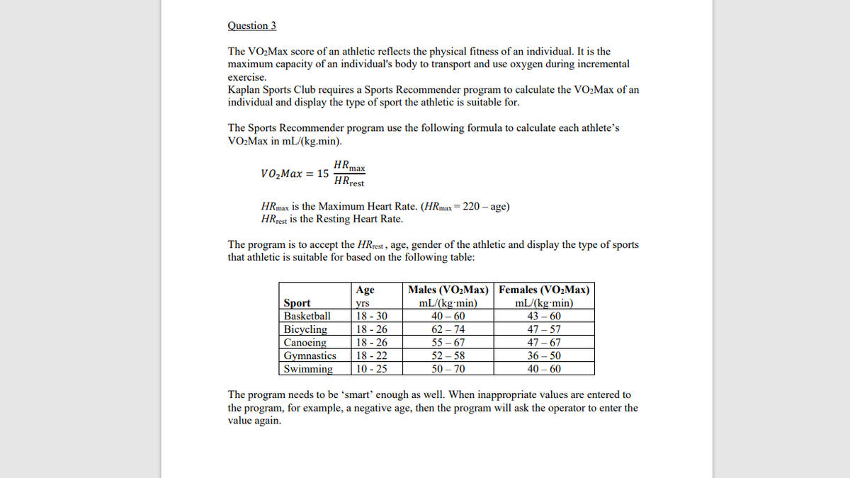 Question 3
The VO2Max score of an athletic reflects the physical fitness of an individual. It is the
maximum capacity of an individual's body to transport and use oxygen during incremental
exercise.
Kaplan Sports Club requires a Sports Recommender program to calculate the VO2Max of an
individual and display the type of sport the athletic is suitable for.
The Sports Recommender program use the following formula to calculate each athlete’s
VO2Max in mL/(kg.min).
HRmax
HRrest
VO,Max = 15
HRmax is the Maximum Heart Rate. (HRmax= 220 – age)
HRrest is the Resting Heart Rate.
The program is to accept the HRrest , age, gender of the athletic and display the type of sports
that athletic is suitable for based on the following table:
Age
Males (VO2Max) Females (VO2Max)
mL/(kg-min)
40 – 60
62 – 74
Sport
Basketball
Bicycling
Canoeing
Gymnastics
Swimming
yrs
18 - 30
18 - 26
mL/(kg-min)
43 – 60
47 – 57
18 - 26
55 - 67
47 – 67
18 - 22
10 - 25
52 – 58
36 – 50
50 – 70
40 – 60
The program needs to be 'smart' enough as well. When inappropriate values are entered to
the program, for example, a negative age, then the program will ask the operator to enter the
value again.
