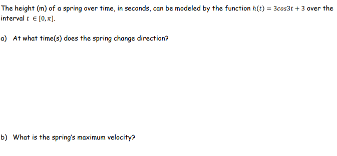The height (m) of a spring over time, in seconds, can be modeled by the function h(t) = 3cos3t + 3 over the
interval t e [0, 71].
a) At what time(s) does the spring change direction?
b) What is the spring's maximum velocity?

