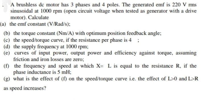 A brushless dc motor has 3 phases and 4 poles. The generated emf is 220 V rms
sinusoidal at 1000 rpm (open circuit voltage when tested as generator with a drive
motor). Calculate
(a) the emf constant (V/Rad/s);
(b) the torque constant (Nm/A) with optimum position feedback angle;
(c) the speed/torque curve, if the resistance per phase is 4 ;
(d) the supply frequency at 1000 rpm;
(e) curves of input power, output power and efficiency against torque, assuming
friction and iron losses are zero;
(f)
the frequency and speed at which X= L is equal to the resistance R, if the
phase inductance is 5 mH;
(g) what is the effect of (f) on the speed/torque curve i.e. the effect of L>0 and L>R
as speed increases?