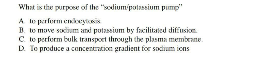 What is the purpose of the "sodium/potassium pump"
A. to perform endocytosis.
B. to move sodium and potassium by facilitated diffusion.
C. to perform bulk transport through the plasma membrane.
D. To produce a concentration gradient for sodium ions
