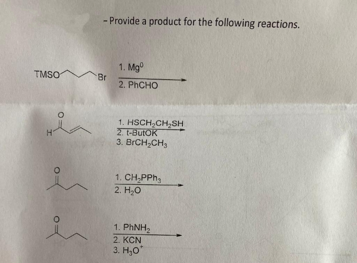 - Provide a product for the following reactions.
1. Mg°
TMSO Br
2. PHCHO
1. HSCH,CH,SH
2. t-ButOK
3. BRCH,CH3
H.
1. CH,PPH3
2. H20
1. PHNH2
2. КCN
3. H;0"
