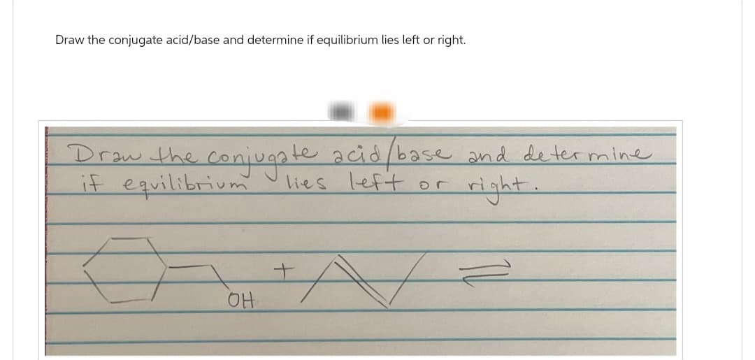 Draw the conjugate acid/base and determine if equilibrium lies left or right.
Draw the conjugate acid/base and determine
if equilibrium
right.
lies left or
OH
+