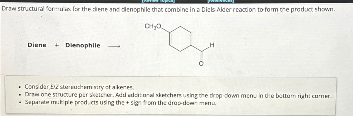 Draw structural formulas for the diene and dienophile that combine in a Diels-Alder reaction to form the product shown.
CH3O
●
Diene + Dienophile ->
Consider E/Z stereochemistry of alkenes.
• Draw one structure per sketcher. Add additional sketchers using the drop-down menu in the bottom right corner.
Separate multiple products using the + sign from the drop-down menu.
●
H