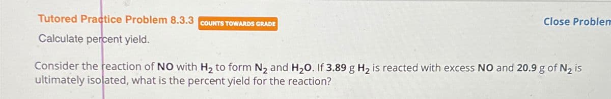 Tutored Practice Problem 8.3.3 COUNTS TOWARDS GRADE
Calculate percent yield.
Close Problem
Consider the reaction of NO with H₂ to form N₂ and H₂O. If 3.89 g H₂ is reacted with excess NO and 20.9 g of N₂ is
ultimately isolated, what is the percent yield for the reaction?