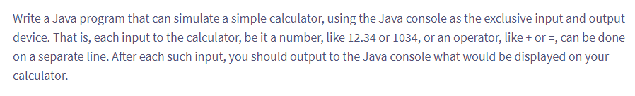 Write a Java program that can simulate a simple calculator, using the Java console as the exclusive input and output
device. That is, each input to the calculator, be it a number, like 12.34 or 1034, or an operator, like + or=, can be done
on a separate line. After each such input, you should output to the Java console what would be displayed on your
calculator.