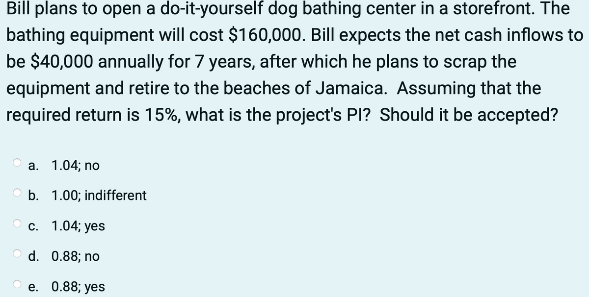 Bill plans to open a do-it-yourself dog bathing center in a storefront. The
bathing equipment will cost $160,000. Bill expects the net cash inflows to
be $40,000 annually for 7 years, after which he plans to scrap the
equipment and retire to the beaches of Jamaica. Assuming that the
required return is 15%, what is the project's Pl? Should it be accepted?
a. 1.04; no
b. 1.00; indifferent
c. 1.04; yes
O d. 0.88; no
e.
0.88; yes