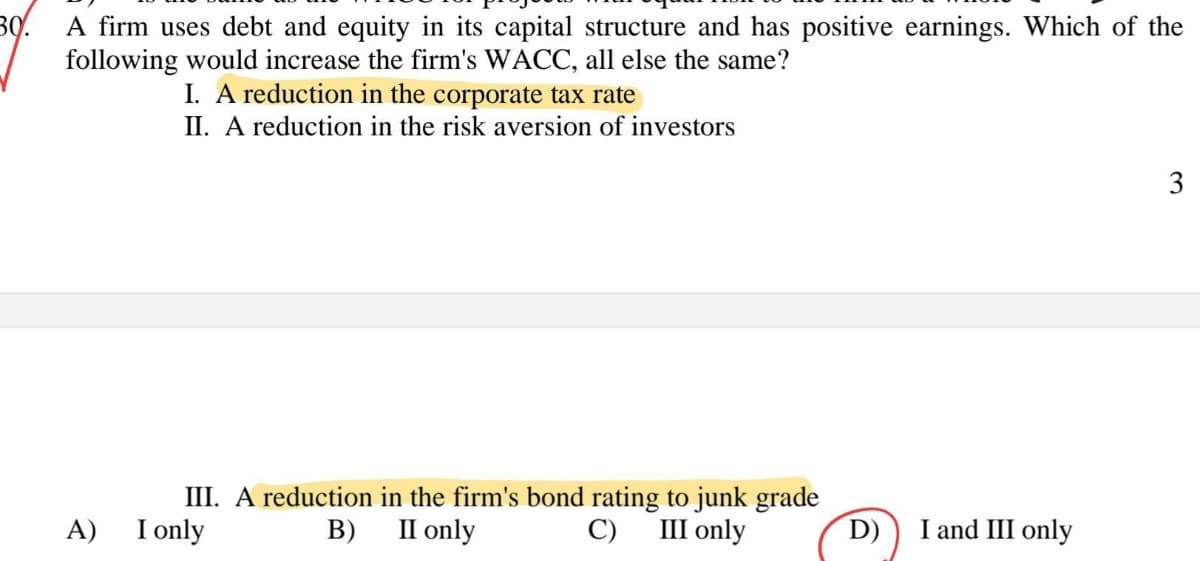 30.
A firm uses debt and equity in its capital structure and has positive earnings. Which of the
following would increase the firm's WACC, all else the same?
A)
I. A reduction in the corporate tax rate
II. A reduction in the risk aversion of investors
III. A reduction in the firm's bond rating to junk grade
II only
C) III only
I only
B)
D)
I and III only
3