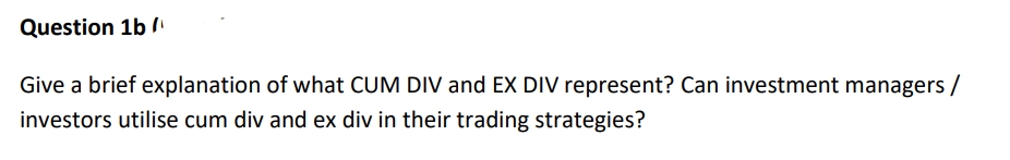 Question 1b /
Give a brief explanation of what CUM DIV and EX DIV represent? Can investment managers /
investors utilise cum div and ex div in their trading strategies?