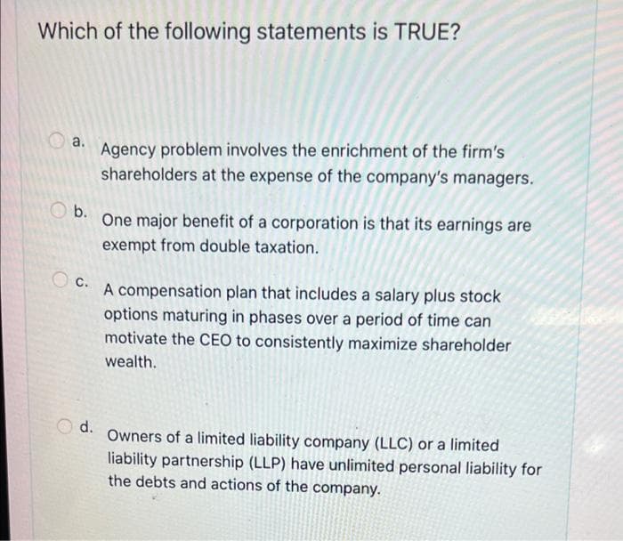 Which of the following statements is TRUE?
a. Agency problem involves the enrichment of the firm's
shareholders at the expense of the company's managers.
O b.
One major benefit of a corporation is that its earnings are
exempt from double taxation.
C.
A compensation plan that includes a salary plus stock
options maturing in phases over a period of time can
motivate the CEO to consistently maximize shareholder
wealth.
d.
Owners of a limited liability company (LLC) or a limited
liability partnership (LLP) have unlimited personal liability for
the debts and actions of the company.