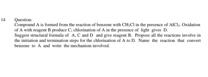 14
Question:
Compound A is formed from the reaction of benzene with CH;Cl in the presence of AICI3. Oxidation
of A with reagent B produce C; chlorination of A in the presence of light gives D.
Suggest structural formula of A, C and D and give reagent B. Propose all the reactions involve in
the initiation and termination steps for the chlorination of A to D. Name the reaction that convert
benzene to A and write the mechanism involved.
