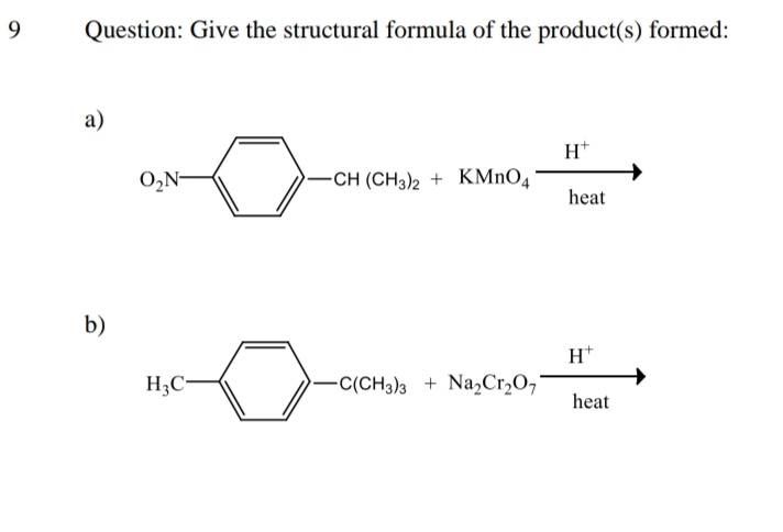 9
Question: Give the structural formula of the product(s) formed:
a)
H*
O,N-
-CH (CH3)2 + KMnO4
heat
b)
H*
H3C
-C(CH3)3 + Na,Cr,O,*
heat
