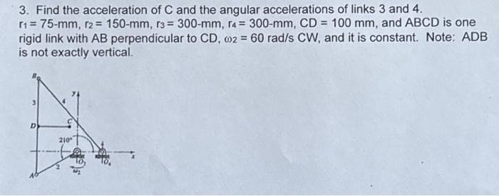 3. Find the acceleration of C and the angular accelerations of links 3 and 4.
r1= 75-mm, r2 = 150-mm, r3= 300-mm, r4 = 300-mm, CD= 100 mm, and ABCD is one
rigid link with AB perpendicular to CD, 02 = 60 rad/s CW, and it is constant. Note: ADB
is not exactly vertical.
D
210⁰
