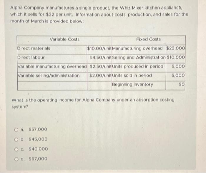 Alpha Company manufactures a single product, the Whiz Mixer kitchen appliance,
which it sells for $32 per unit. Information about costs, production, and sales for the
month of March is provided below:
Fixed Costs
$10.00/unit Manufacturing overhead $23,000
$4.50/unit Selling and Administration $10,000
Variable manufacturing overhead
$2.50/unit Units produced in period
6,000
Variable selling/administration $2.00/unit Units sold in period
6,000
Beginning inventory
$0
Variable Costs
Direct materials
Direct labour
What is the operating income for Alpha Company under an absorption costing
system?
O a. $57,000
O b.
$45.000
O c.
$40,000
O d.
$67,000