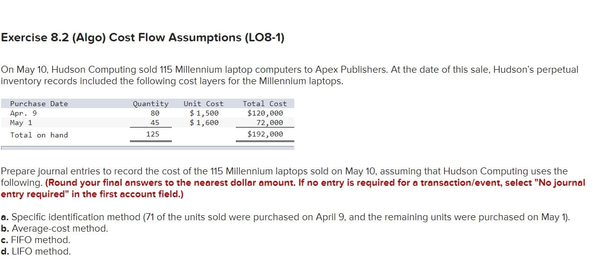 Exercise 8.2 (Algo) Cost Flow Assumptions (LO8-1)
On May 10, Hudson Computing sold 115 Millennium laptop computers to Apex Publishers. At the date of this sale, Hudson's perpetual
inventory records included the following cost layers for the Millennium laptops.
Purchase Date
Apr. 9
May 1
Total on hand
Quantity
80
45
125
Unit Cost
$1,500
$1,600
Total Cost
$120,000
72,000
$192,000
Prepare journal entries to record the cost of the 115 Millennium laptops sold on May 10, assuming that Hudson Computing uses the
following. (Round your final answers to the nearest dollar amount. If no entry is required for a transaction/event, select "No journal
entry required" in the first account field.)
a. Specific identification method (71 of the units sold were purchased on April 9, and the remaining units were purchased on May 1).
b. Average-cost method.
c. FIFO method.
d. LIFO method.