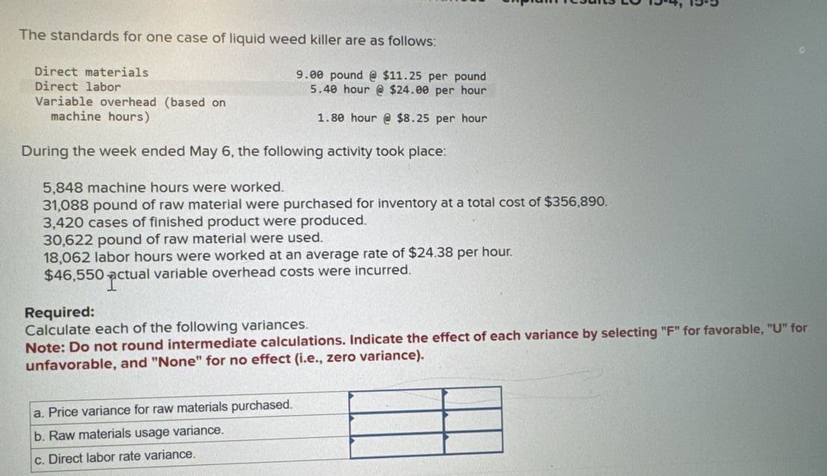 The standards for one case of liquid weed killer are as follows:
Direct materials
Direct labor
9.00 pound @ $11.25 per pound
5.40 hour @ $24.00 per hour
1.80 hour @ $8.25 per hour
Variable overhead (based on
machine hours)
During the week ended May 6, the following activity took place:
5,848 machine hours were worked.
31,088 pound of raw material were purchased for inventory at a total cost of $356,890.
3,420 cases of finished product were produced.
30,622 pound of raw material were used.
18,062 labor hours were worked at an average rate of $24.38 per hour.
$46,550 actual variable overhead costs were incurred.
Required:
Calculate each of the following variances.
Note: Do not round intermediate calculations. Indicate the effect of each variance by selecting "F" for favorable, "U" for
unfavorable, and "None" for no effect (i.e., zero variance).
a. Price variance for raw materials purchased.
b. Raw materials usage variance.
c. Direct labor rate variance.