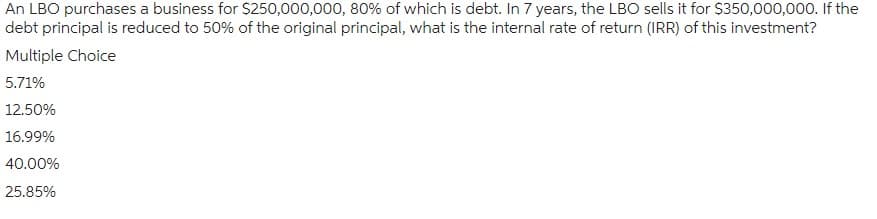 An LBO purchases a business for $250,000,000, 80% of which is debt. In 7 years, the LBO sells it for $350,000,000. If the
debt principal is reduced to 50% of the original principal, what is the internal rate of return (IRR) of this investment?
Multiple Choice
5.71%
12.50%
16.99%
40.00%
25.85%