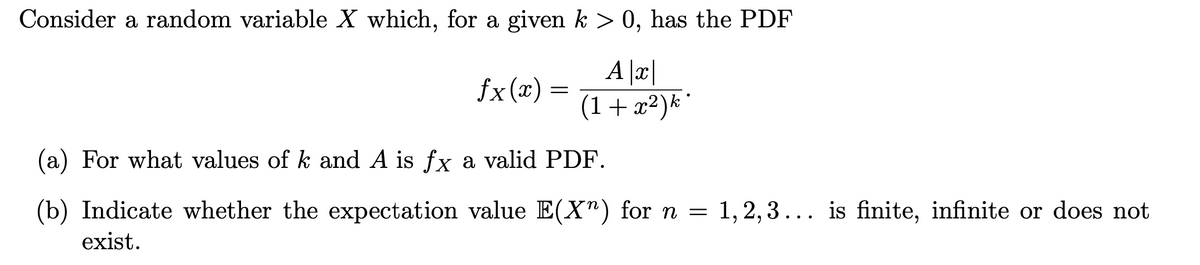 Consider a random variable X which, for a given k > 0, has the PDF
A |x|
(1+x²)k
fx (x) =
(a) For what values of k and A is fx a valid PDF.
(b) Indicate whether the expectation value E(X") for n = 1,2,3... is finite, infinite or does not
exist.