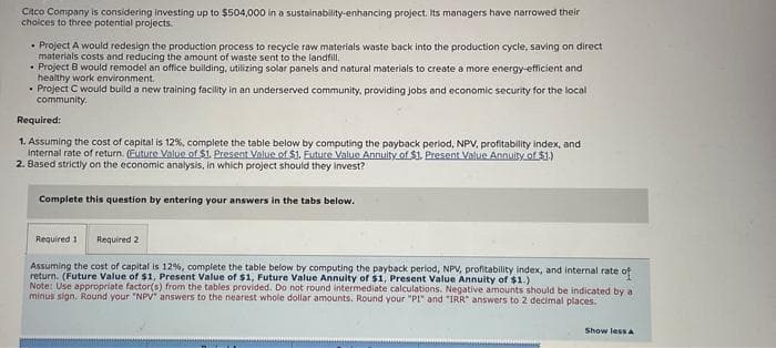 Citco Company is considering investing up to $504,000 in a sustainability-enhancing project. Its managers have narrowed their
choices to three potential projects.
• Project A would redesign the production process to recycle raw materials waste back into the production cycle, saving on direct
materials costs and reducing the amount of waste sent to the landfill.
• Project B would remodel an office building, utilizing solar panels and natural materials to create a more energy-efficient and
healthy work environment.
Project C would build a new training facility in an underserved community, providing jobs and economic security for the local
community.
Required:
1. Assuming the cost of capital is 12%, complete the table below by computing the payback period, NPV, profitability index, and
Internal rate of return. (Euture Value of $1. Present Value of $1. Euture Value Annuity of $1. Present Value Annuity of $1.)
2. Based strictly on the economic analysis, in which project should they invest?
Complete this question by entering your answers in the tabs below.
Required 1 Required 2
Assuming the cost of capital is 12%, complete the table below by computing the payback period, NPV, profitability index, and internal rate of
return. (Future Value of $1, Present Value of $1, Future Value Annuity of $1, Present Value Annuity of $1.)
Note: Use appropriate factor(s) from the tables provided. Do not round intermediate calculations. Negative amounts should be indicated by a
minus sign. Round your "NPV" answers to the nearest whole dollar amounts. Round your "PI" and "IRR" answers to 2 decimal places.
Show less A
