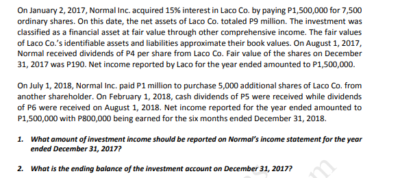 On January 2, 2017, Normal Inc. acquired 15% interest in Laco Co. by paying P1,500,000 for 7,500
ordinary shares. On this date, the net assets of Laco Co. totaled P9 million. The investment was
classified as a financial asset at fair value through other comprehensive income. The fair values
of Laco Co.'s identifiable assets and liabilities approximate their book values. On August 1, 2017,
Normal received dividends of P4 per share from Laco Co. Fair value of the shares on December
31, 2017 was P190. Net income reported by Laco for the year ended amounted to P1,500,000.
On July 1, 2018, Normal Inc. paid P1 million to purchase 5,000 additional shares of Laco Co. from
another shareholder. On February 1, 2018, cash dividends of P5 were received while dividends
of P6 were received on August 1, 2018. Net income reported for the year ended amounted to
P1,500,000 with P800,000 being earned for the six months ended December 31, 2018.
1. What amount of investment income should be reported on Normal's income statement for the year
ended December 31, 2017?
2. What is the ending balance of the investment account on December 31, 2017?
m
